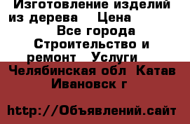 Изготовление изделий из дерева  › Цена ­ 10 000 - Все города Строительство и ремонт » Услуги   . Челябинская обл.,Катав-Ивановск г.